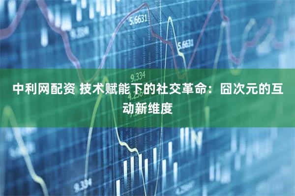 中利网配资 技术赋能下的社交革命：囧次元的互动新维度