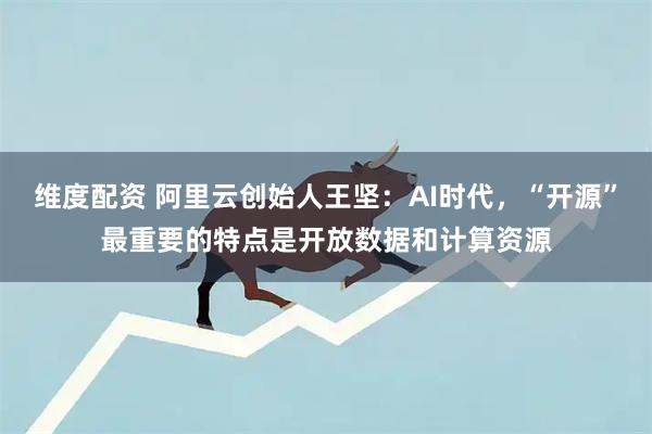维度配资 阿里云创始人王坚：AI时代，“开源”最重要的特点是开放数据和计算资源
