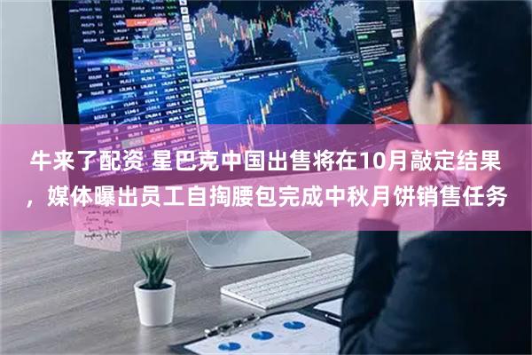 牛来了配资 星巴克中国出售将在10月敲定结果，媒体曝出员工自掏腰包完成中秋月饼销售任务