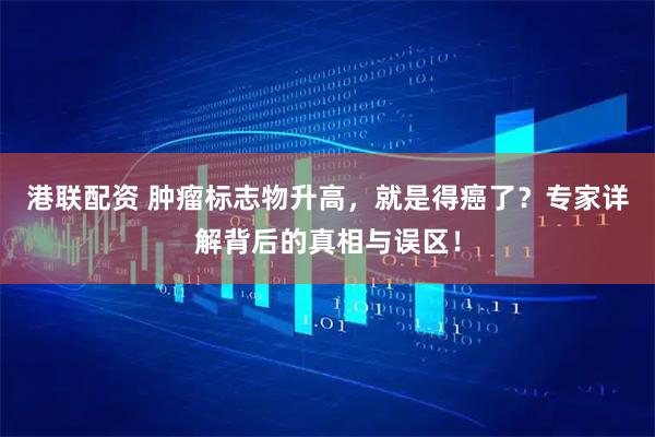 港联配资 肿瘤标志物升高，就是得癌了？专家详解背后的真相与误区！