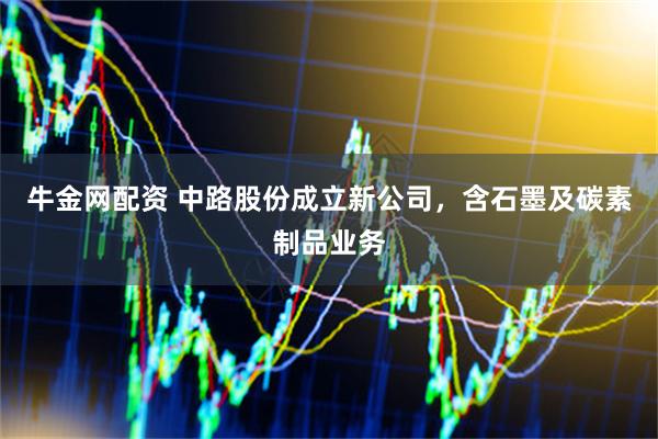 牛金网配资 中路股份成立新公司，含石墨及碳素制品业务