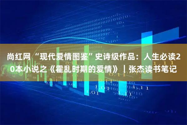 尚红网 “现代爱情图鉴”史诗级作品：人生必读20本小说之《霍乱时期的爱情》｜张杰读书笔记