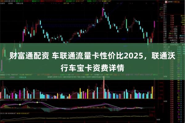 财富通配资 车联通流量卡性价比2025，联通沃行车宝卡资费详情