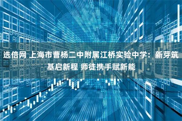 选倍网 上海市曹杨二中附属江桥实验中学:新芽筑基启新程 师徒携手赋新能