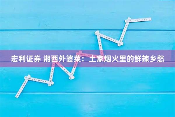 宏利证券 湘西外婆菜：土家烟火里的鲜辣乡愁