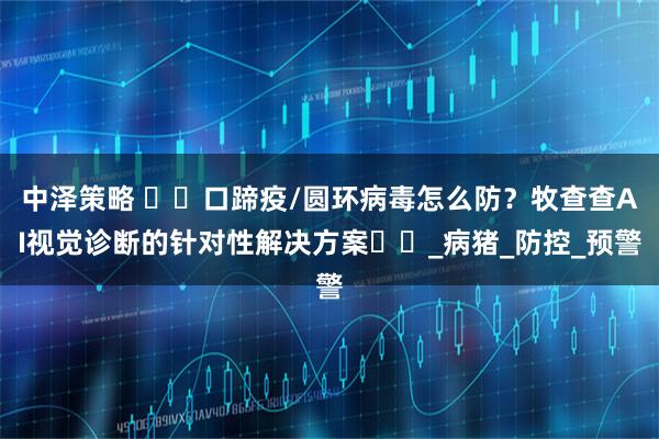 中泽策略 ​​口蹄疫/圆环病毒怎么防？牧查查AI视觉诊断的针对性解决方案​​_病猪_防控_预警