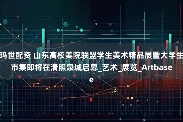 玛世配资 山东高校美院联盟学生美术精品展暨大学生市集即将在清照泉城启幕_艺术_展览_Artbase