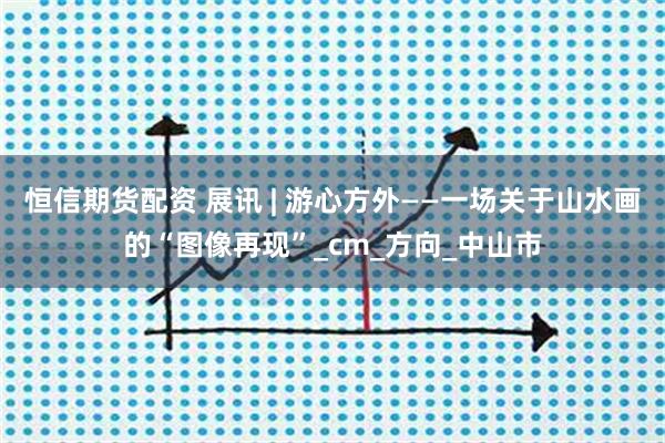恒信期货配资 展讯 | 游心方外——一场关于山水画的“图像再现”_cm_方向_中山市