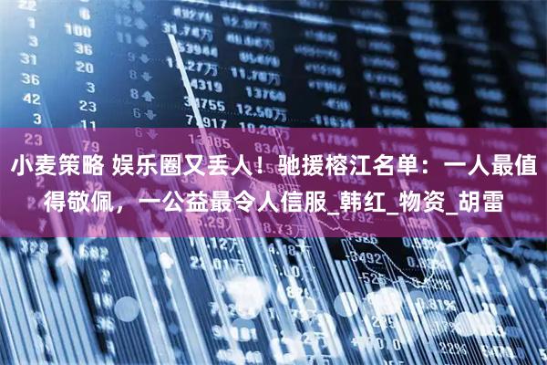 小麦策略 娱乐圈又丢人！驰援榕江名单：一人最值得敬佩，一公益最令人信服_韩红_物资_胡雷