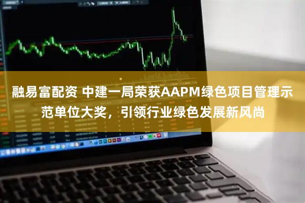 融易富配资 中建一局荣获AAPM绿色项目管理示范单位大奖，引领行业绿色发展新风尚