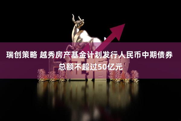 瑞创策略 越秀房产基金计划发行人民币中期债券 总额不超过50亿元