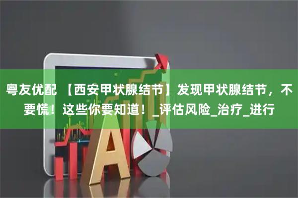 粤友优配 【西安甲状腺结节】发现甲状腺结节，不要慌！这些你要知道！_评估风险_治疗_进行