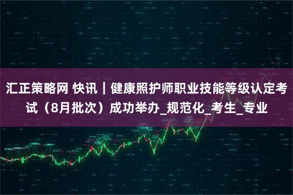 汇正策略网 快讯｜健康照护师职业技能等级认定考试（8月批次）成功举办_规范化_考生_专业