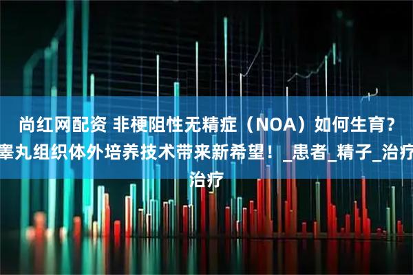 尚红网配资 非梗阻性无精症（NOA）如何生育？睾丸组织体外培养技术带来新希望！_患者_精子_治疗