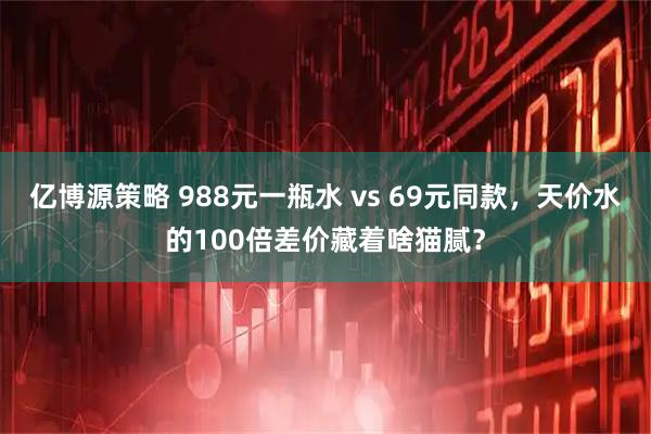 亿博源策略 988元一瓶水 vs 69元同款，天价水的100倍差价藏着啥猫腻？