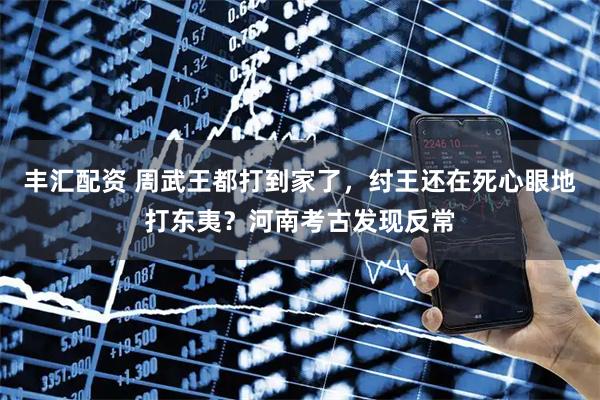 丰汇配资 周武王都打到家了，纣王还在死心眼地打东夷？河南考古发现反常