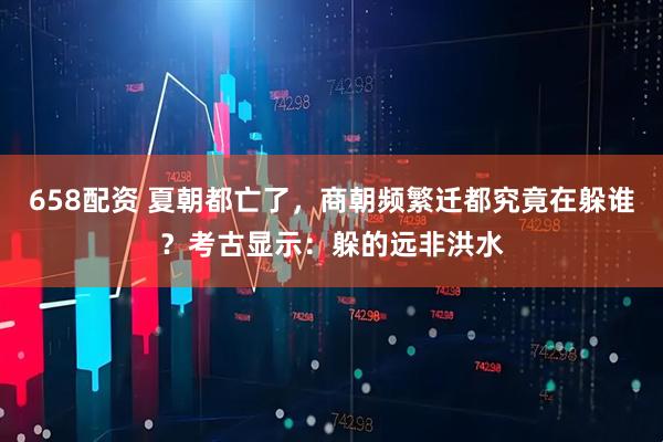 658配资 夏朝都亡了，商朝频繁迁都究竟在躲谁？考古显示：躲的远非洪水