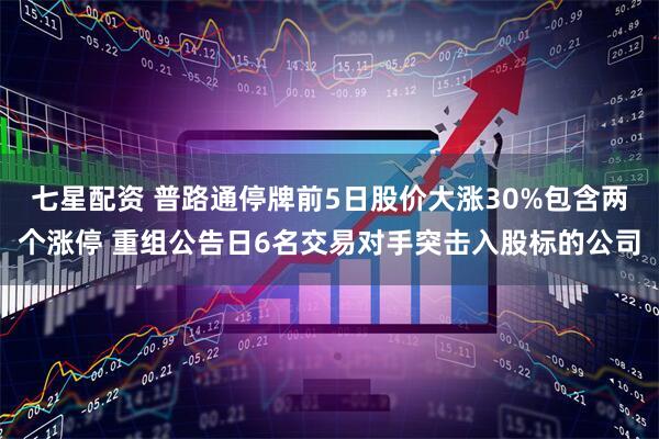 七星配资 普路通停牌前5日股价大涨30%包含两个涨停 重组公告日6名交易对手突击入股标的公司