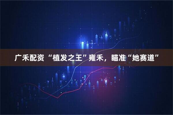 广禾配资 “植发之王”雍禾，瞄准“她赛道”